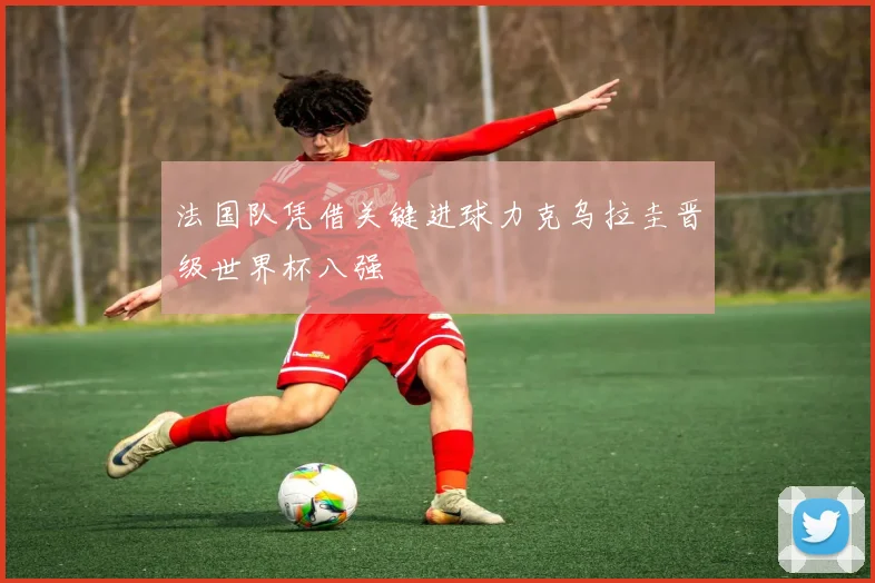法国队凭借关键进球力克乌拉圭晋级世界杯八强