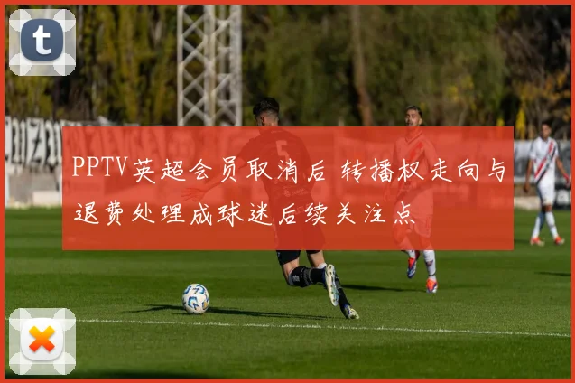 PPTV英超会员取消后 转播权走向与退费处理成球迷后续关注点