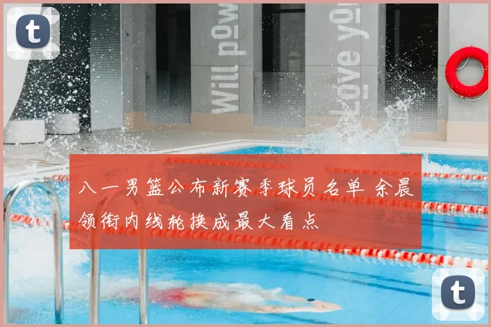 八一男篮公布新赛季球员名单 余晨领衔内线轮换成最大看点