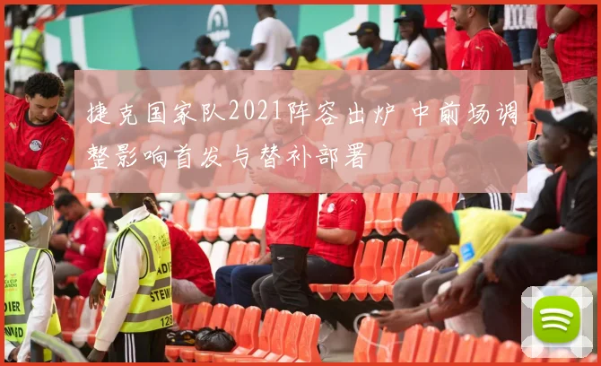 捷克国家队2021阵容出炉 中前场调整影响首发与替补部署