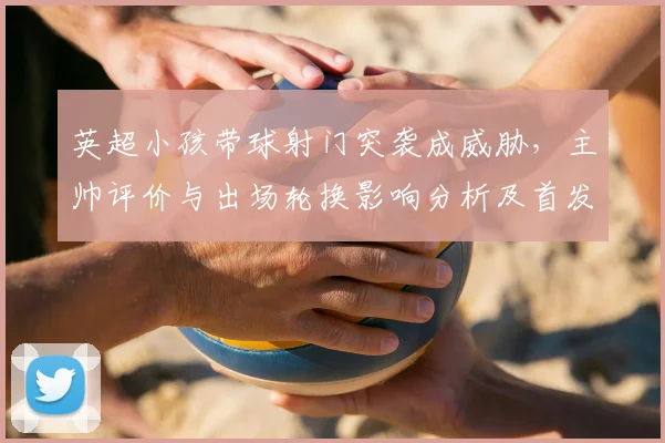 英超小孩带球射门突袭成威胁，主帅评价与出场轮换影响分析及首发可能性