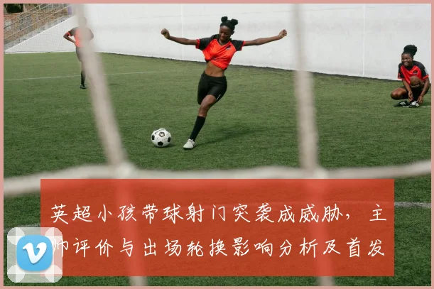 英超小孩带球射门突袭成威胁,主帅评价与出场轮换影响分析及首发可能性