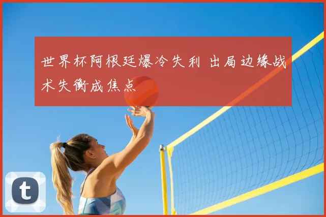 世界杯阿根廷爆冷失利 出局边缘战术失衡成焦点