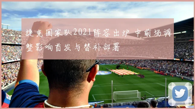 捷克国家队2021阵容出炉 中前场调整影响首发与替补部署