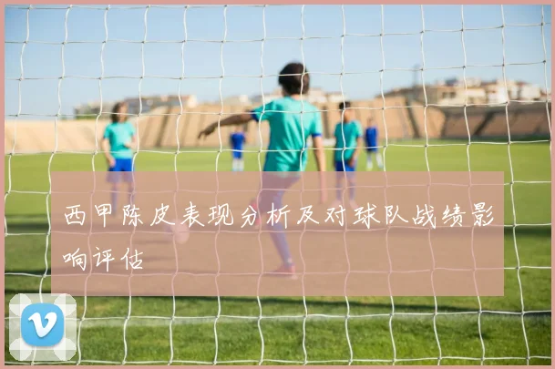 西甲陈皮表现分析及对球队战绩影响评估