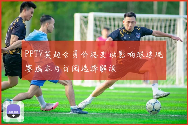 PPTV英超会员价格变动影响球迷观赛成本与订阅选择解读