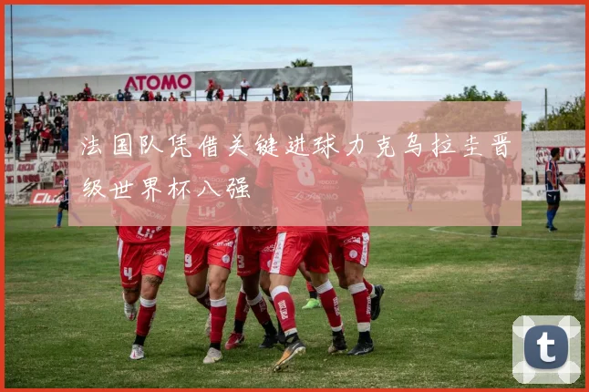 法国队凭借关键进球力克乌拉圭晋级世界杯八强