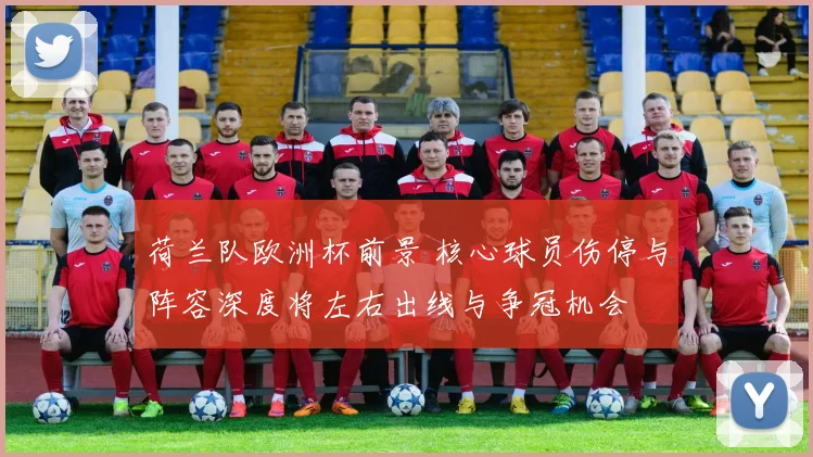 荷兰队欧洲杯前景 核心球员伤停与阵容深度将左右出线与争冠机会