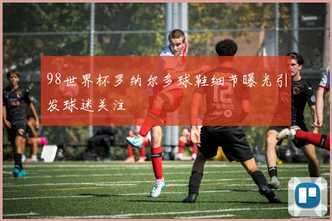 98世界杯罗纳尔多球鞋细节曝光引发球迷关注