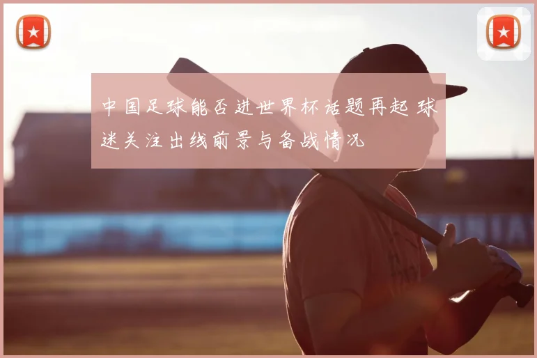 中国足球能否进世界杯话题再起 球迷关注出线前景与备战情况