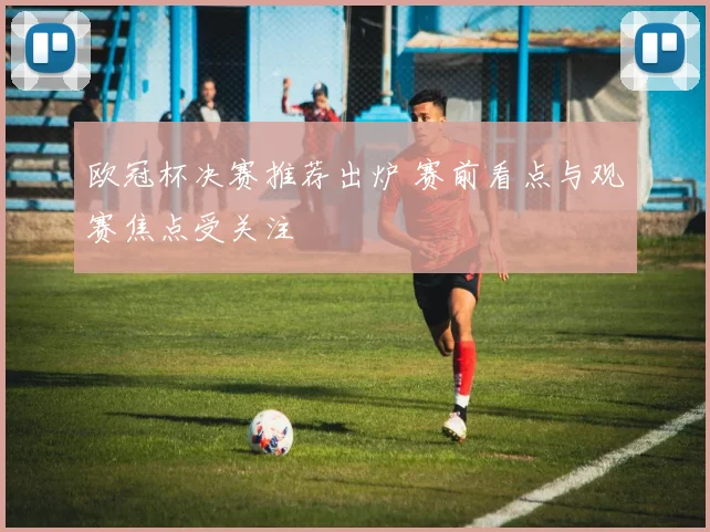 欧冠杯决赛推荐出炉 赛前看点与观赛焦点受关注