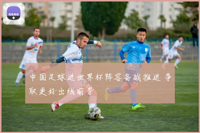 中国足球进世界杯阵容备战推进 争取更好出线前景