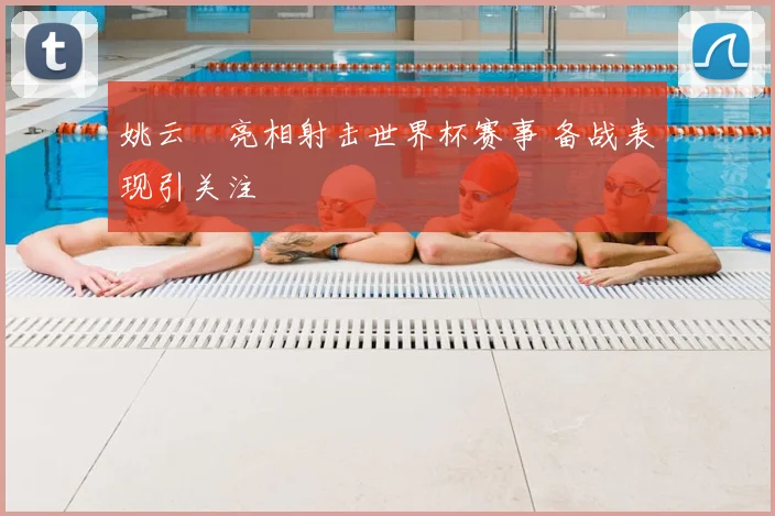 姚云聰亮相射击世界杯赛事 备战表现引关注
